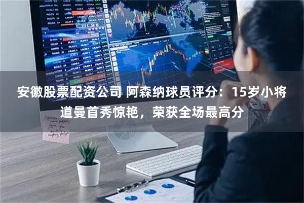 安徽股票配资公司 阿森纳球员评分：15岁小将道曼首秀惊艳，荣获全场最高分