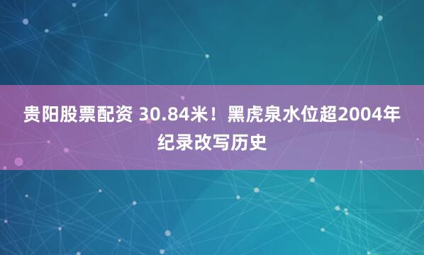 贵阳股票配资 30.84米!黑虎泉水位超2004年纪录改写历史