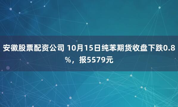 安徽股票配资公司 10月15日纯苯期货收盘下跌0.8%，报5579元
