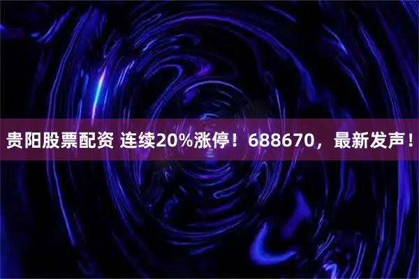 贵阳股票配资 连续20%涨停!688670,最新发声!