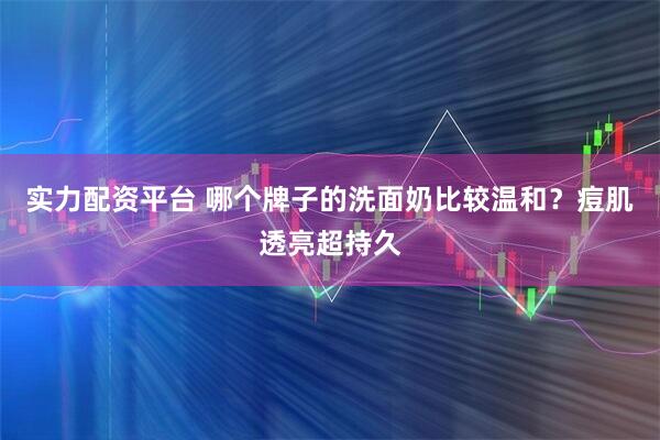 实力配资平台 哪个牌子的洗面奶比较温和?痘肌透亮超持久