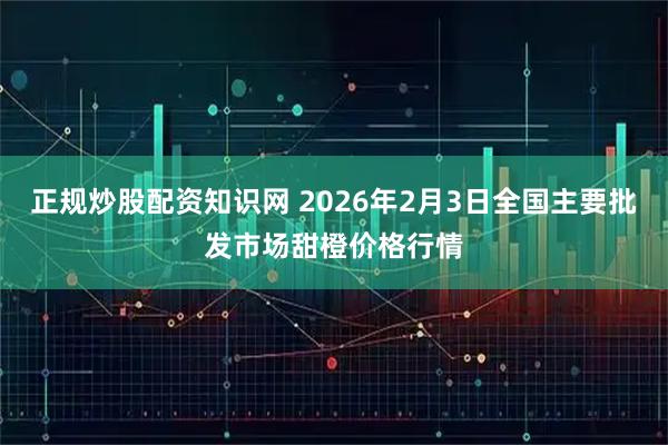 正规炒股配资知识网 2026年2月3日全国主要批发市场甜橙价格行情