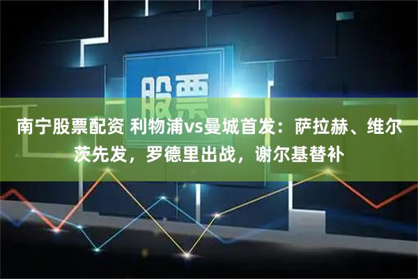 南宁股票配资 利物浦vs曼城首发：萨拉赫、维尔茨先发，罗德里出战，谢尔基替补