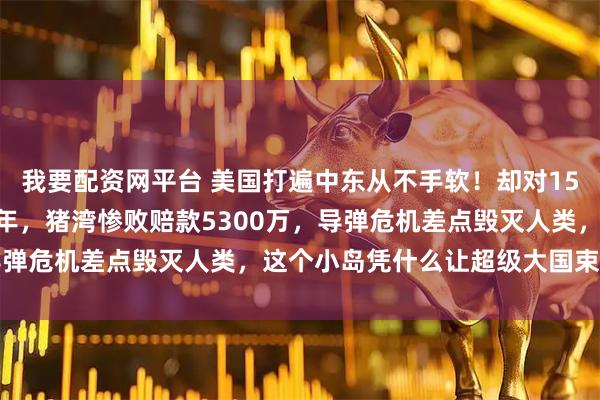 我要配资网平台 美国打遍中东从不手软！却对150公里外的古巴忍了65年，猪湾惨败赔款5300万，导弹危机差点毁灭人类，这个小岛凭什么让超级大国束手无策