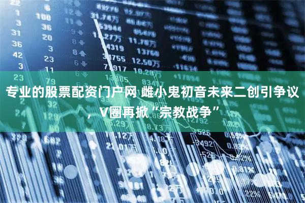 专业的股票配资门户网 雌小鬼初音未来二创引争议，V圈再掀“宗教战争”