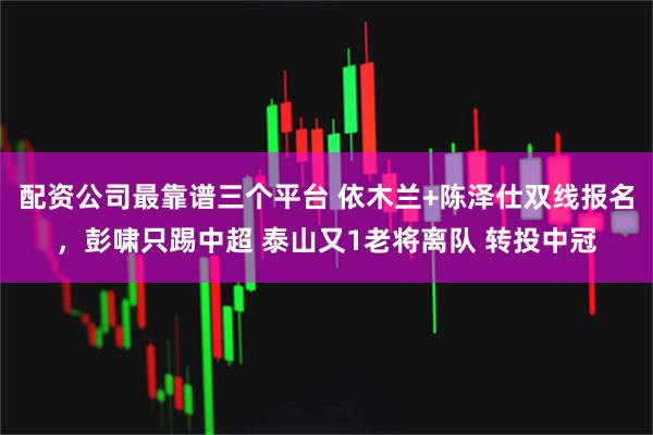 配资公司最靠谱三个平台 依木兰+陈泽仕双线报名,彭啸只踢中超 泰山又1老将离队 转投中冠